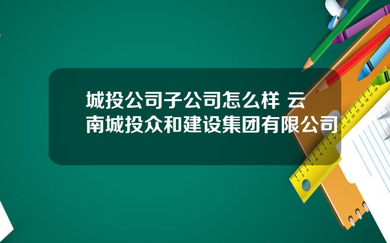 城投公司子公司怎么样 云南城投众和建设集团有限公司